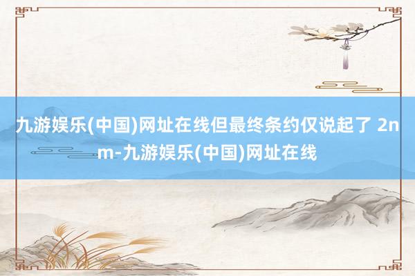 九游娱乐(中国)网址在线但最终条约仅说起了 2nm-九游娱乐(中国)网址在线