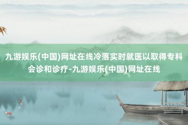 九游娱乐(中国)网址在线冷落实时就医以取得专科会诊和诊疗-九游娱乐(中国)网址在线