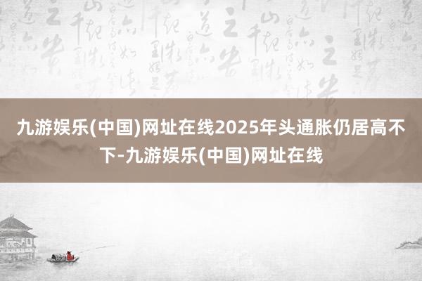 九游娱乐(中国)网址在线2025年头通胀仍居高不下-九游娱乐(中国)网址在线