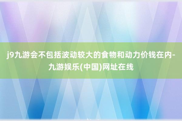 j9九游会　　不包括波动较大的食物和动力价钱在内-九游娱乐(中国)网址在线