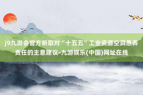 j9九游会官方听取对“十五五”工业资源空洞愚弄责任的主意建议-九游娱乐(中国)网址在线