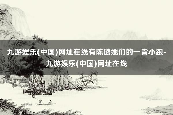 九游娱乐(中国)网址在线有陈璐她们的一皆小跑-九游娱乐(中国)网址在线
