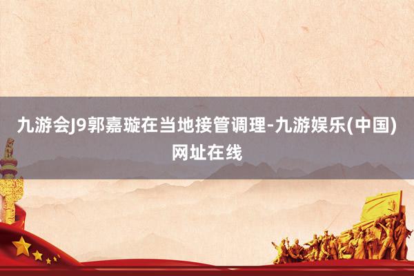 九游会J9郭嘉璇在当地接管调理-九游娱乐(中国)网址在线