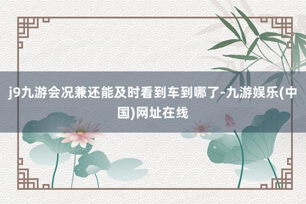 j9九游会况兼还能及时看到车到哪了-九游娱乐(中国)网址在线