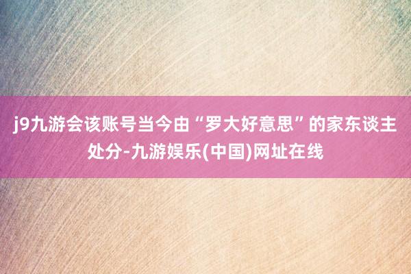 j9九游会该账号当今由“罗大好意思”的家东谈主处分-九游娱乐(中国)网址在线