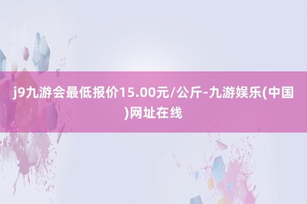 j9九游会最低报价15.00元/公斤-九游娱乐(中国)网址在线