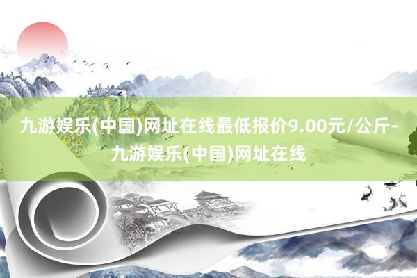 九游娱乐(中国)网址在线最低报价9.00元/公斤-九游娱乐(中国)网址在线