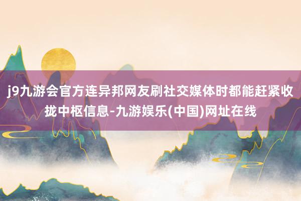 j9九游会官方连异邦网友刷社交媒体时都能赶紧收拢中枢信息-九游娱乐(中国)网址在线