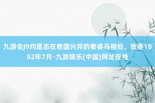 九游会J9均是志在救国兴邦的奢睿马相伯、张謇1882年7月-九游娱乐(中国)网址在线