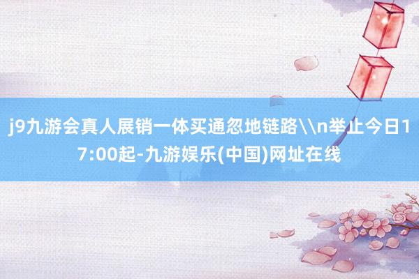 j9九游会真人展销一体买通忽地链路\n举止今日17:00起-九游娱乐(中国)网址在线