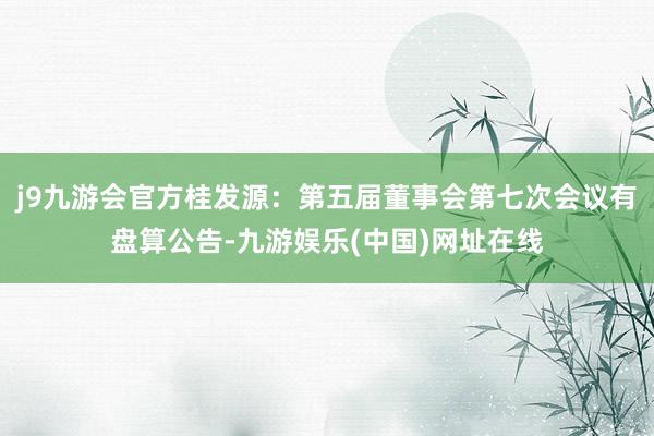 j9九游会官方桂发源：第五届董事会第七次会议有盘算公告-九游娱乐(中国)网址在线