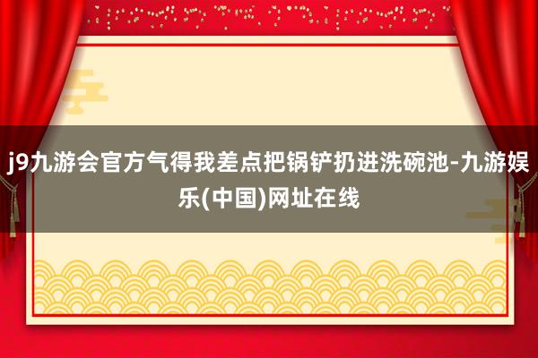 j9九游会官方气得我差点把锅铲扔进洗碗池-九游娱乐(中国)网址在线