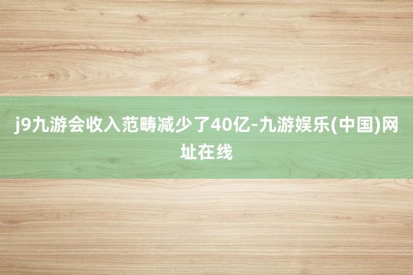 j9九游会收入范畴减少了40亿-九游娱乐(中国)网址在线