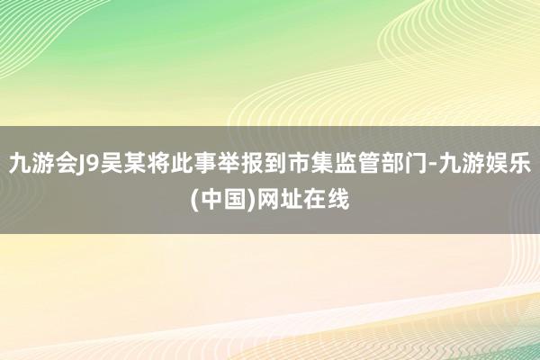 九游会J9吴某将此事举报到市集监管部门-九游娱乐(中国)网址在线