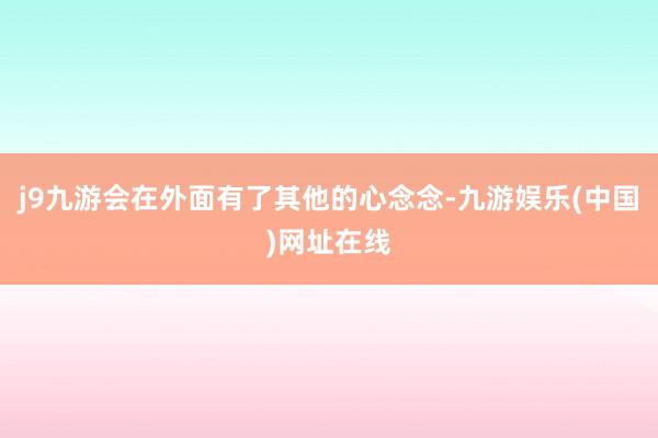 j9九游会在外面有了其他的心念念-九游娱乐(中国)网址在线