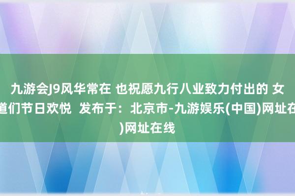 九游会J9风华常在 也祝愿九行八业致力付出的 女同道们节日欢悦  发布于：北京市-九游娱乐(中国)网址在线