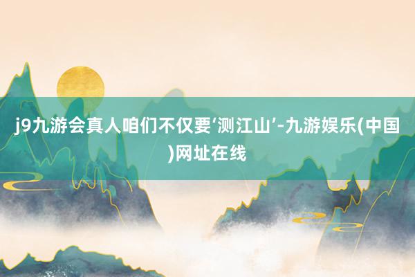 j9九游会真人咱们不仅要‘测江山’-九游娱乐(中国)网址在线
