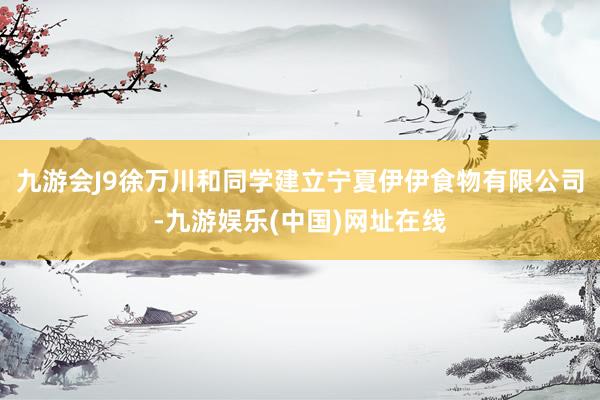 九游会J9徐万川和同学建立宁夏伊伊食物有限公司-九游娱乐(中国)网址在线