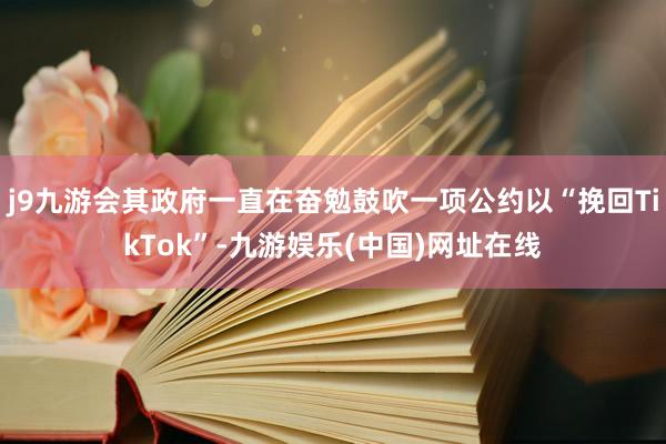 j9九游会其政府一直在奋勉鼓吹一项公约以“挽回TikTok”-九游娱乐(中国)网址在线