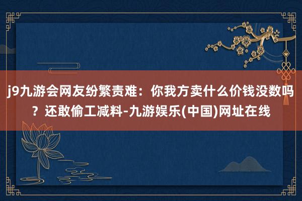 j9九游会网友纷繁责难：你我方卖什么价钱没数吗？还敢偷工减料-九游娱乐(中国)网址在线