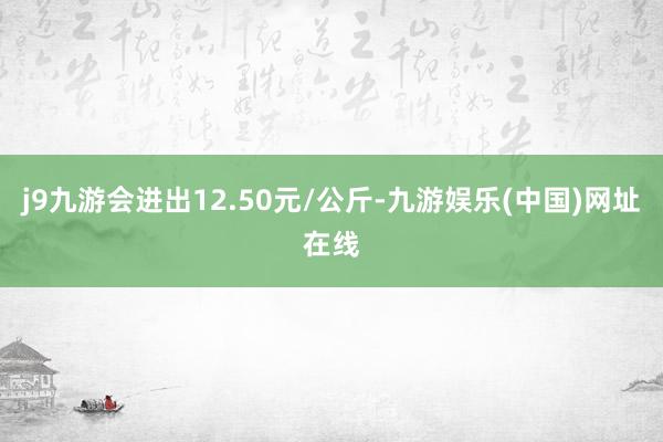 j9九游会进出12.50元/公斤-九游娱乐(中国)网址在线