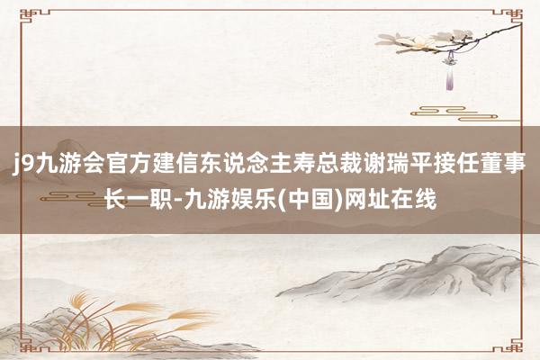 j9九游会官方建信东说念主寿总裁谢瑞平接任董事长一职-九游娱乐(中国)网址在线