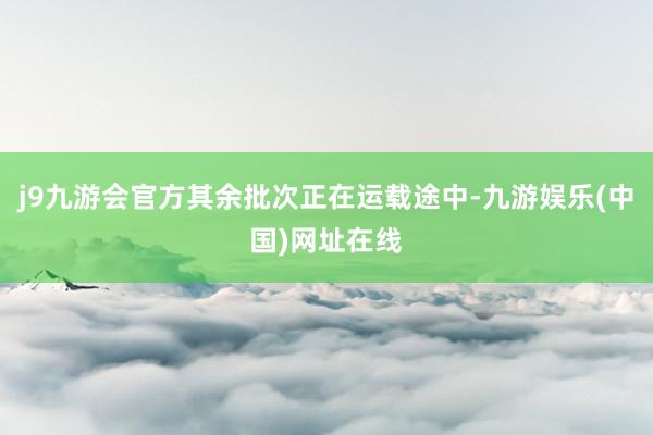 j9九游会官方其余批次正在运载途中-九游娱乐(中国)网址在线