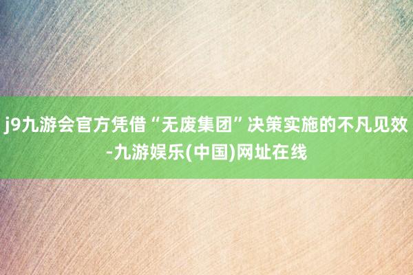 j9九游会官方凭借“无废集团”决策实施的不凡见效-九游娱乐(中国)网址在线