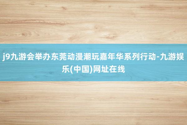 j9九游会举办东莞动漫潮玩嘉年华系列行动-九游娱乐(中国)网址在线