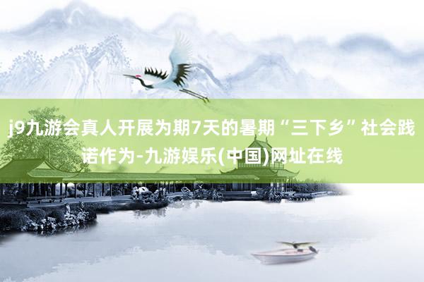 j9九游会真人开展为期7天的暑期“三下乡”社会践诺作为-九游娱乐(中国)网址在线