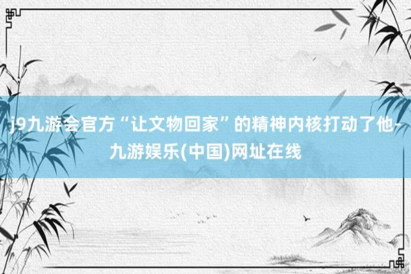 j9九游会官方“让文物回家”的精神内核打动了他-九游娱乐(中国)网址在线