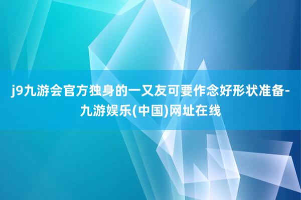j9九游会官方独身的一又友可要作念好形状准备-九游娱乐(中国)网址在线