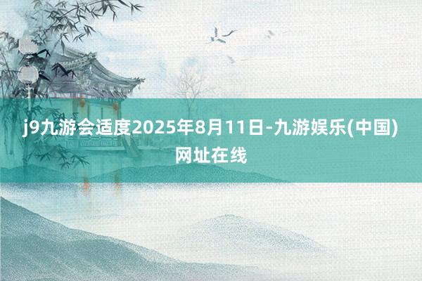 j9九游会适度2025年8月11日-九游娱乐(中国)网址在线