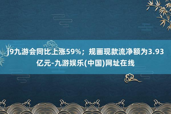 j9九游会同比上涨59%；规画现款流净额为3.93亿元-九游娱乐(中国)网址在线