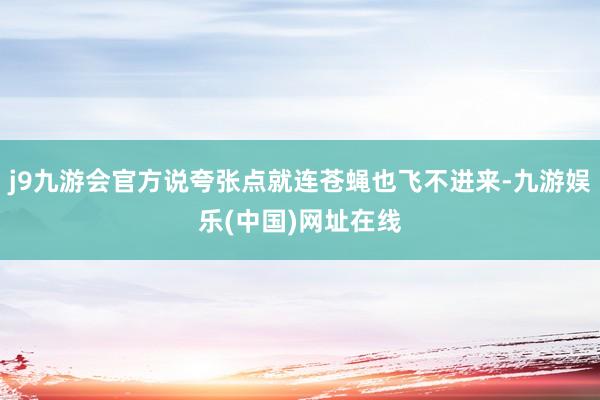 j9九游会官方说夸张点就连苍蝇也飞不进来-九游娱乐(中国)网址在线