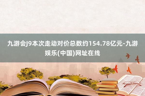 九游会J9本次走动对价总数约154.78亿元-九游娱乐(中国)网址在线