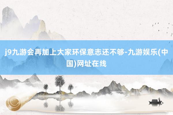 j9九游会再加上大家环保意志还不够-九游娱乐(中国)网址在线