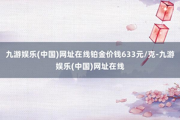 九游娱乐(中国)网址在线铂金价钱633元/克-九游娱乐(中国)网址在线