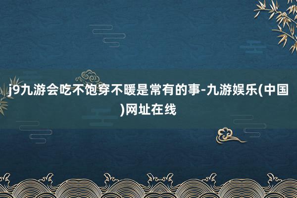 j9九游会吃不饱穿不暖是常有的事-九游娱乐(中国)网址在线