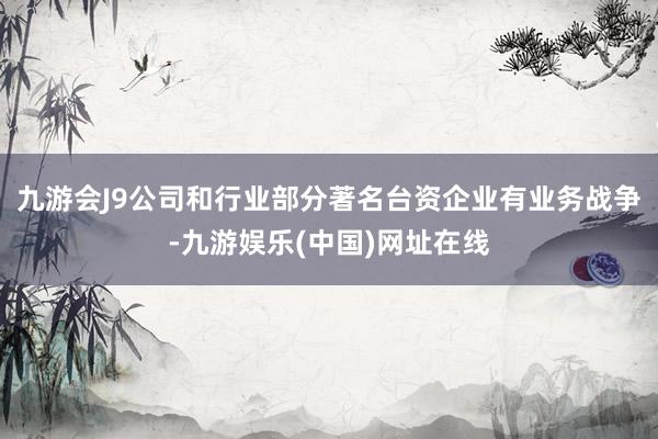九游会J9公司和行业部分著名台资企业有业务战争-九游娱乐(中国)网址在线