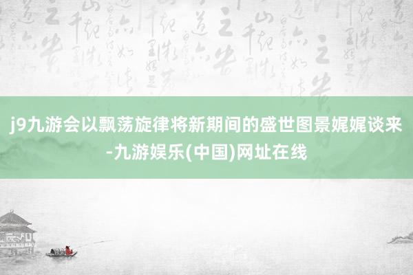 j9九游会以飘荡旋律将新期间的盛世图景娓娓谈来-九游娱乐(中国)网址在线
